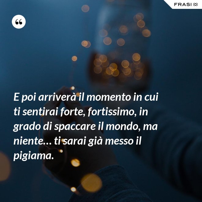 E poi arriverà il momento in cui ti sentirai forte, fortissimo, in grado di spaccare il mondo, ma niente… ti sarai già messo il pigiama. - Anonimo