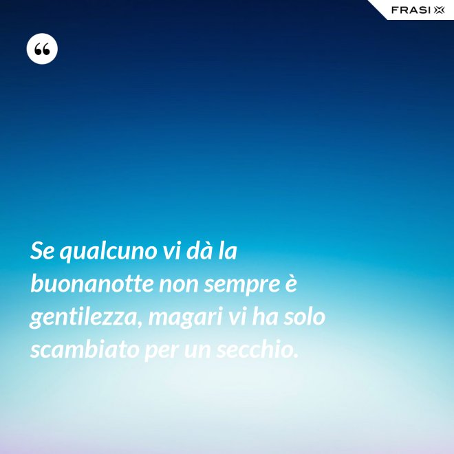 Se qualcuno vi dà la buonanotte non sempre è gentilezza, magari vi ha solo scambiato per un secchio. - Anonimo