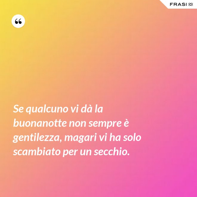 Se qualcuno vi dà la buonanotte non sempre è gentilezza, magari vi ha solo scambiato per un secchio. - Anonimo