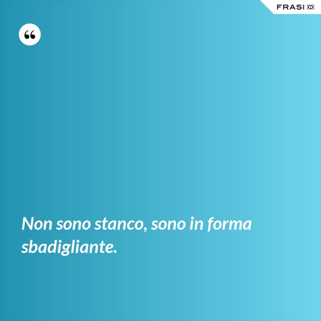 Non sono stanco, sono in forma sbadigliante. - Anonimo