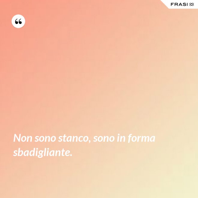 Non sono stanco, sono in forma sbadigliante. - Anonimo
