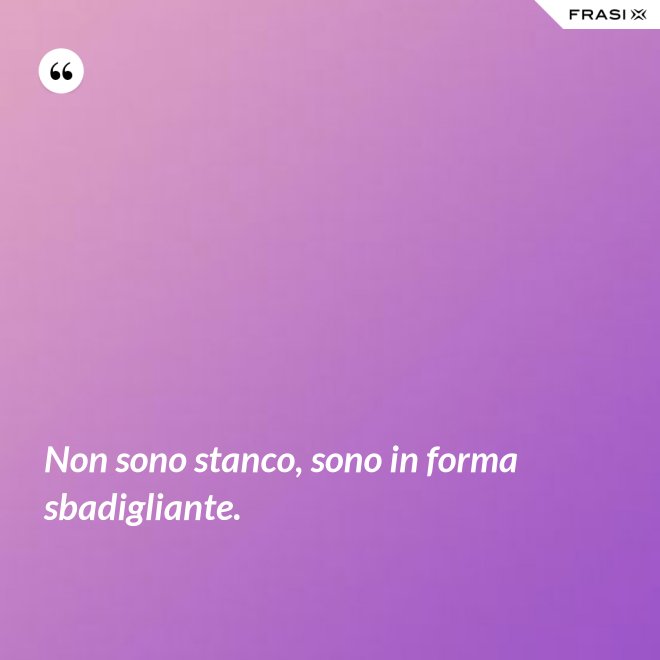 Non sono stanco, sono in forma sbadigliante. - Anonimo
