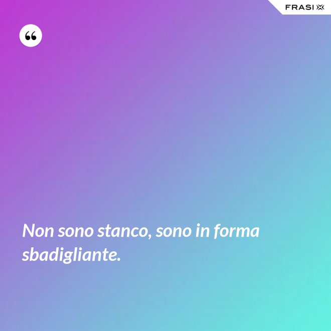 Non sono stanco, sono in forma sbadigliante. - Anonimo
