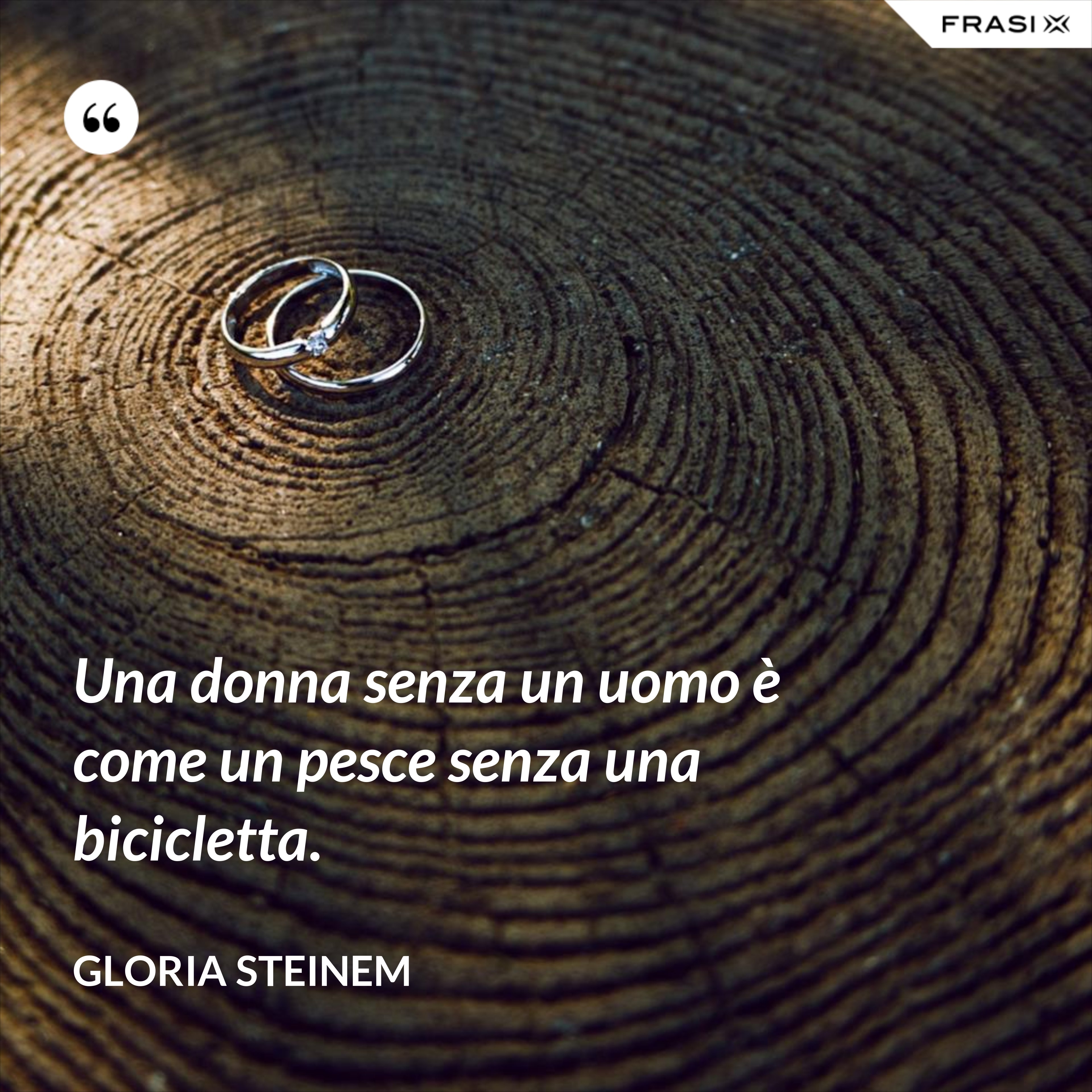 Una donna senza un uomo è come un pesce senza una bicicletta. - Gloria Steinem