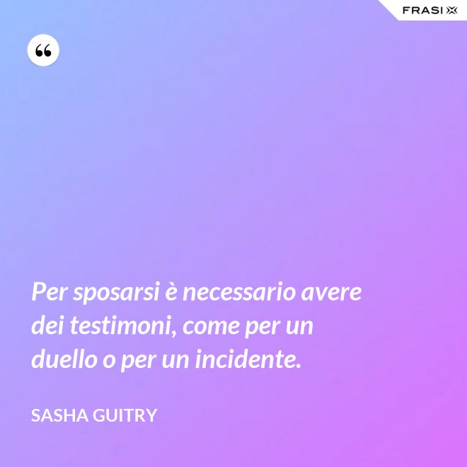 Per sposarsi è necessario avere dei testimoni, come per un duello o per un incidente. - Sasha Guitry
