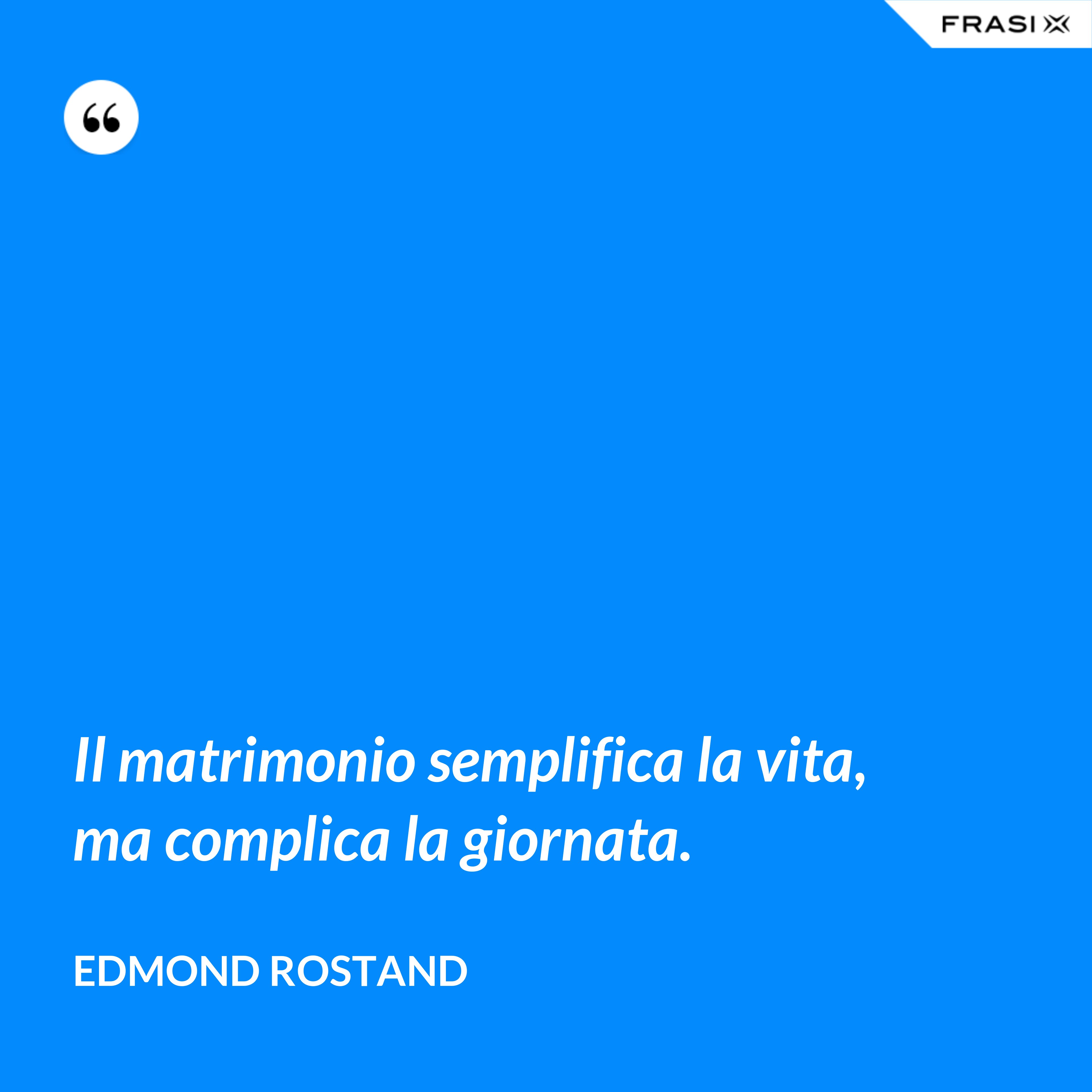 Il matrimonio semplifica la vita, ma complica la giornata. - Edmond Rostand
