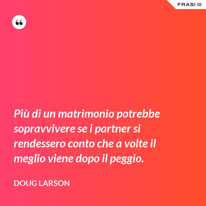 Più di un matrimonio potrebbe sopravvivere se i partner si rendessero conto che a volte il meglio viene dopo il peggio. - Doug Larson