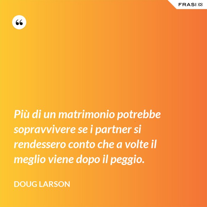 Più di un matrimonio potrebbe sopravvivere se i partner si rendessero conto che a volte il meglio viene dopo il peggio. - Doug Larson