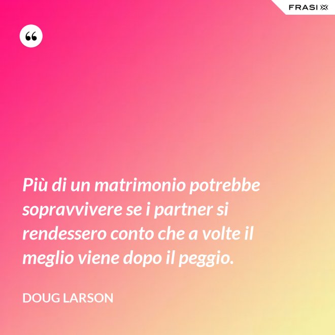 Più di un matrimonio potrebbe sopravvivere se i partner si rendessero conto che a volte il meglio viene dopo il peggio. - Doug Larson