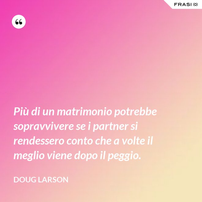 Più di un matrimonio potrebbe sopravvivere se i partner si rendessero conto che a volte il meglio viene dopo il peggio. - Doug Larson