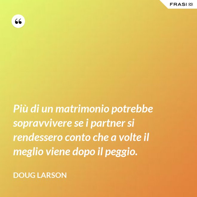 Più di un matrimonio potrebbe sopravvivere se i partner si rendessero conto che a volte il meglio viene dopo il peggio. - Doug Larson