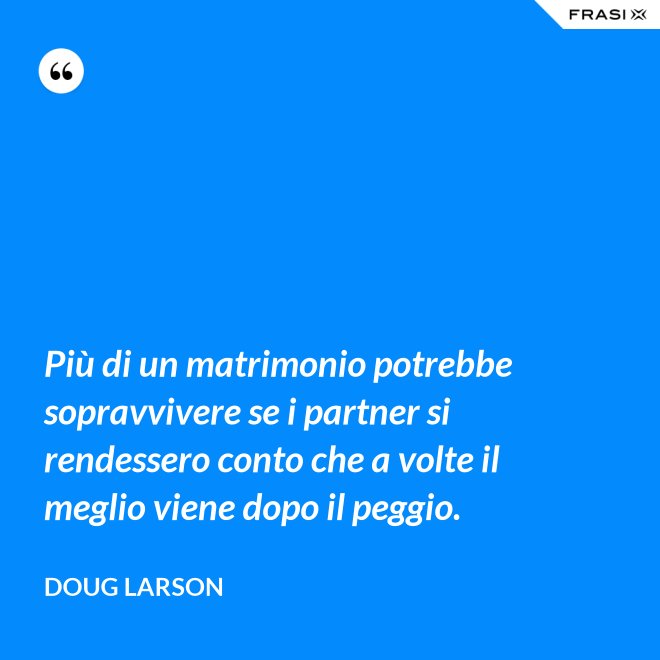 Più di un matrimonio potrebbe sopravvivere se i partner si rendessero conto che a volte il meglio viene dopo il peggio. - Doug Larson