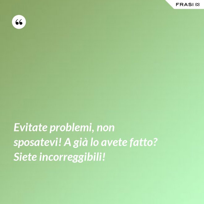 Evitate problemi, non sposatevi! A già lo avete fatto? Siete incorreggibili! - Anonimo