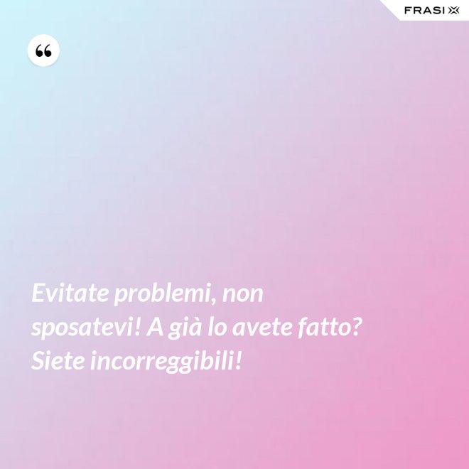 Evitate problemi, non sposatevi! A già lo avete fatto? Siete incorreggibili! - Anonimo