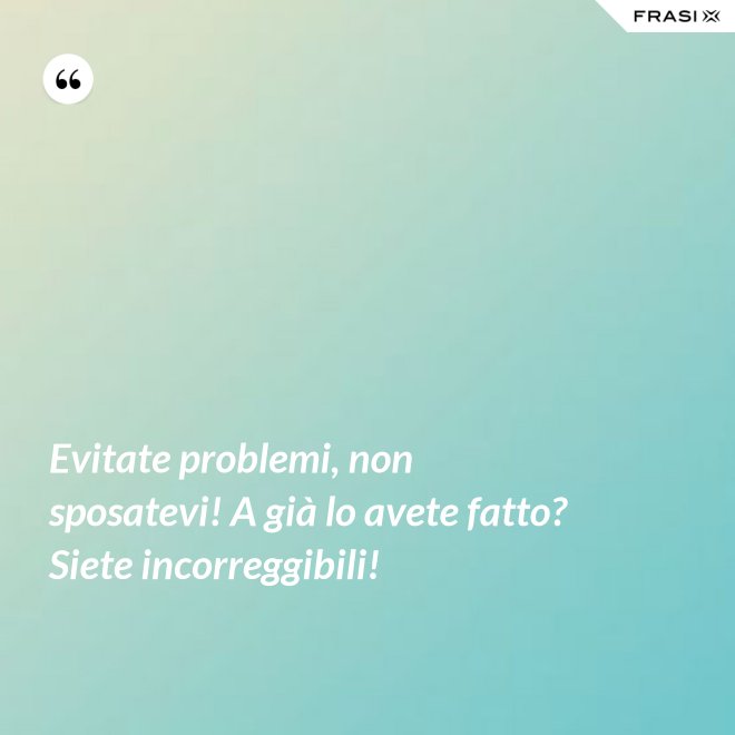 Evitate problemi, non sposatevi! A già lo avete fatto? Siete incorreggibili! - Anonimo