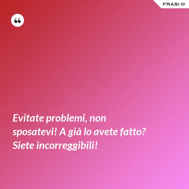 Evitate problemi, non sposatevi! A già lo avete fatto? Siete incorreggibili! - Anonimo