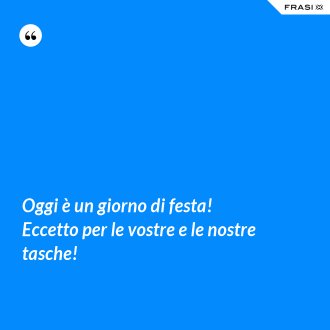 Oggi è un giorno di festa! Eccetto per le vostre e le nostre tasche! - Anonimo