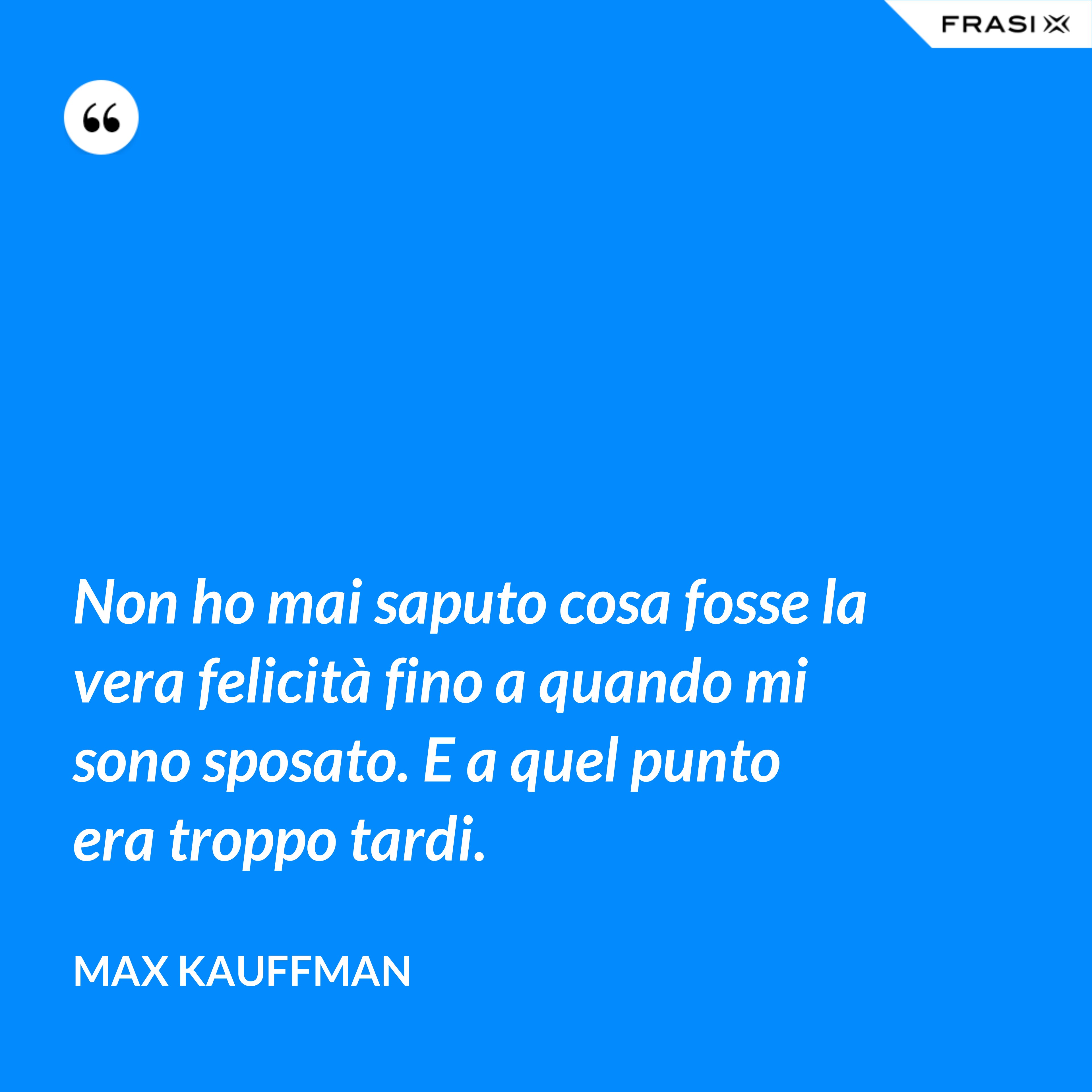 Non ho mai saputo cosa fosse la vera felicità fino a quando mi sono sposato. E a quel punto era troppo tardi. - Max Kauffman