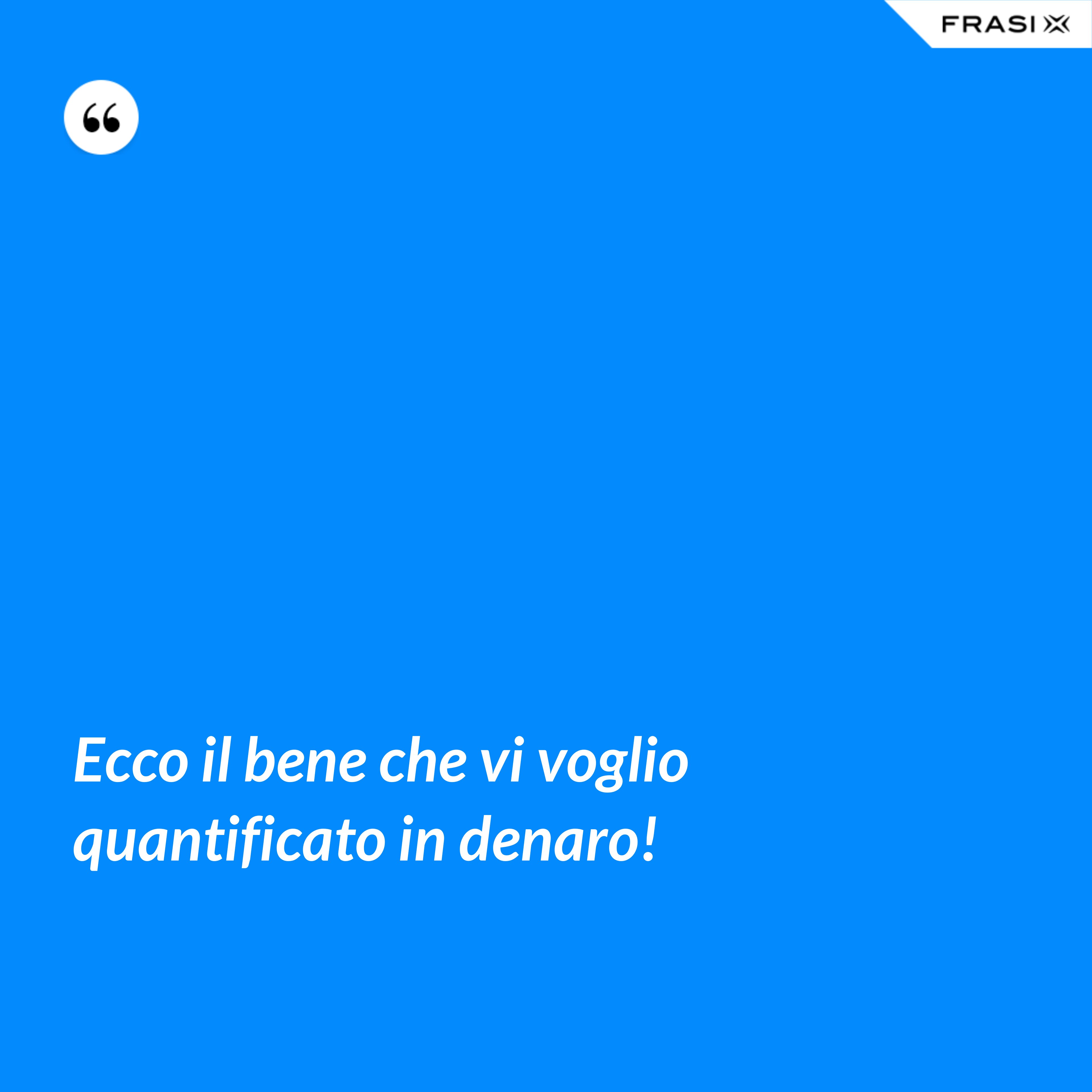Ecco il bene che vi voglio quantificato in denaro! - Anonimo