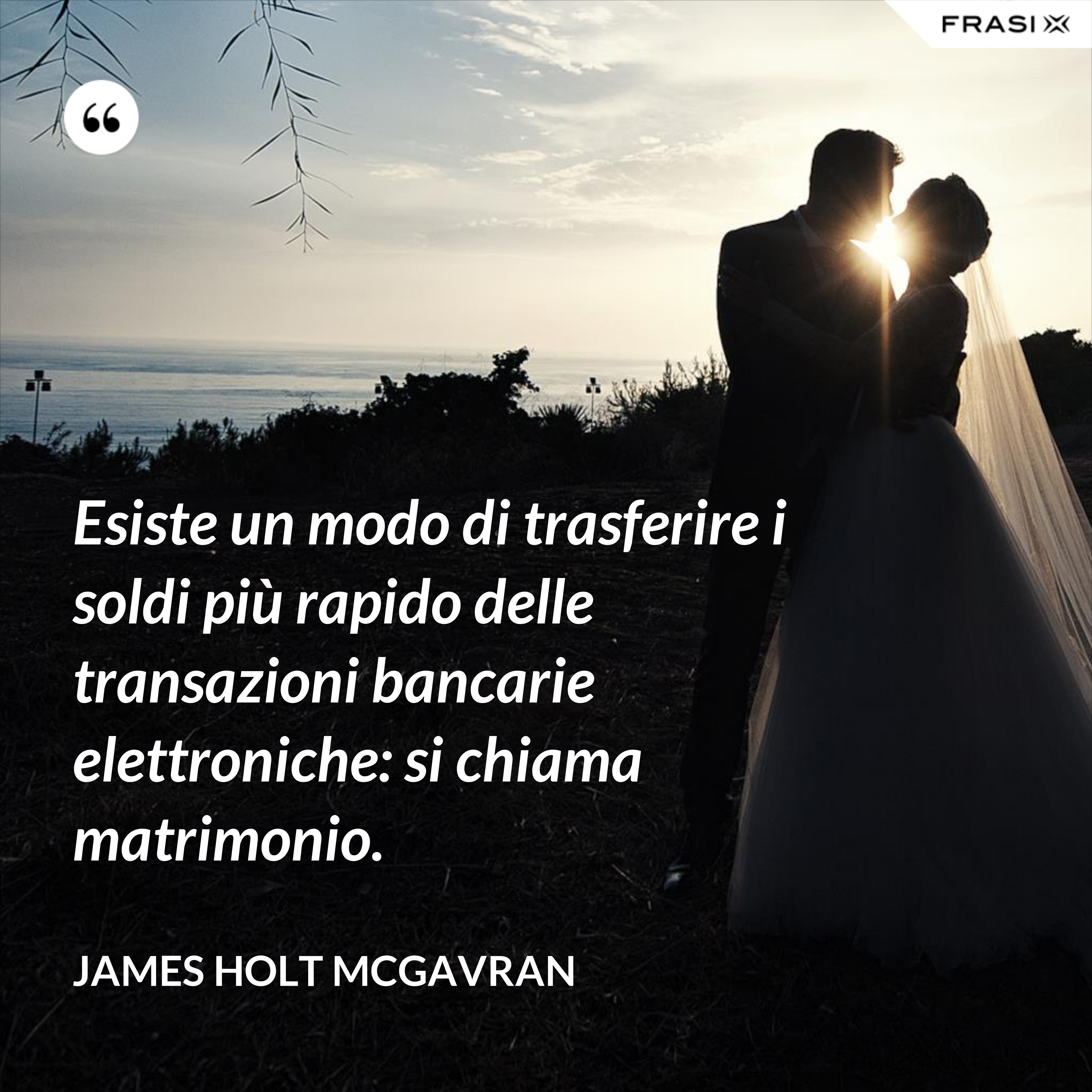 Esiste un modo di trasferire i soldi più rapido delle transazioni bancarie elettroniche: si chiama matrimonio. - James Holt McGavran