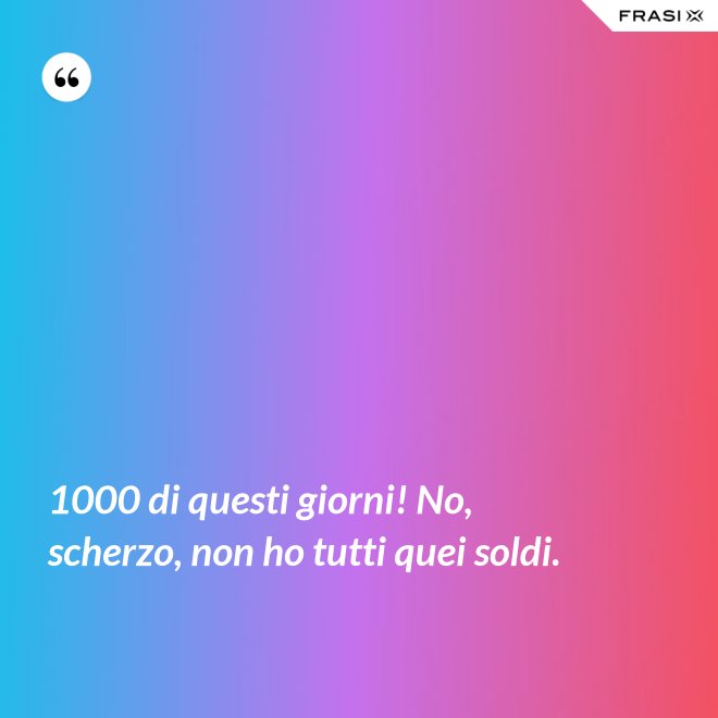 1000 di questi giorni! No, scherzo, non ho tutti quei soldi. - Anonimo