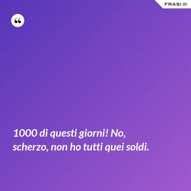 1000 di questi giorni! No, scherzo, non ho tutti quei soldi. - Anonimo