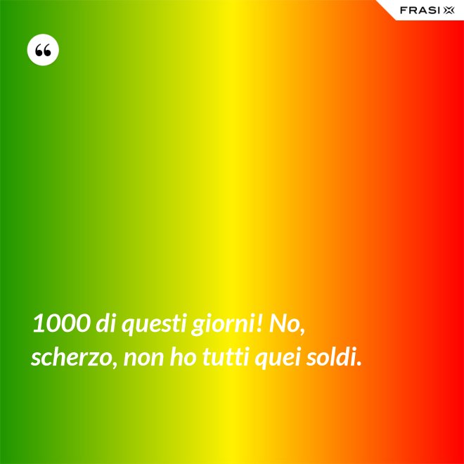 1000 di questi giorni! No, scherzo, non ho tutti quei soldi. - Anonimo