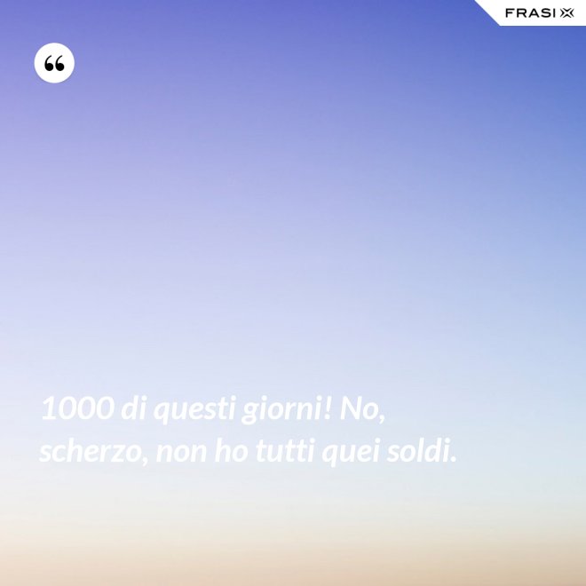 1000 di questi giorni! No, scherzo, non ho tutti quei soldi. - Anonimo