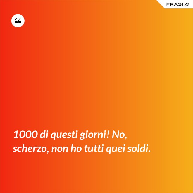 1000 di questi giorni! No, scherzo, non ho tutti quei soldi. - Anonimo