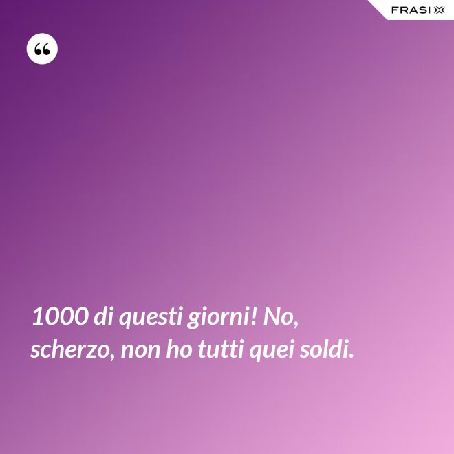 1000 di questi giorni! No, scherzo, non ho tutti quei soldi. - Anonimo