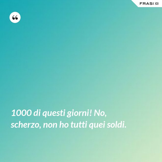 1000 di questi giorni! No, scherzo, non ho tutti quei soldi. - Anonimo