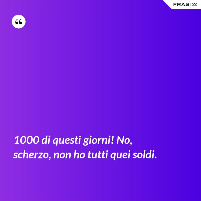 1000 di questi giorni! No, scherzo, non ho tutti quei soldi. - Anonimo