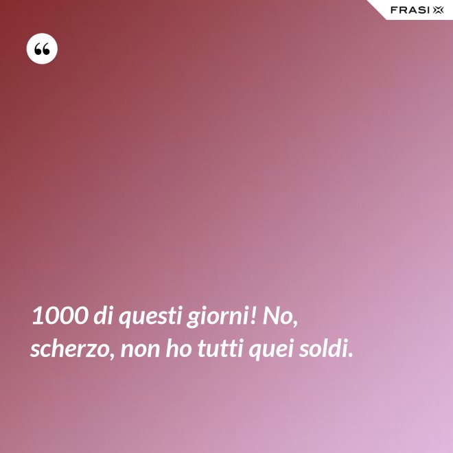 1000 di questi giorni! No, scherzo, non ho tutti quei soldi. - Anonimo