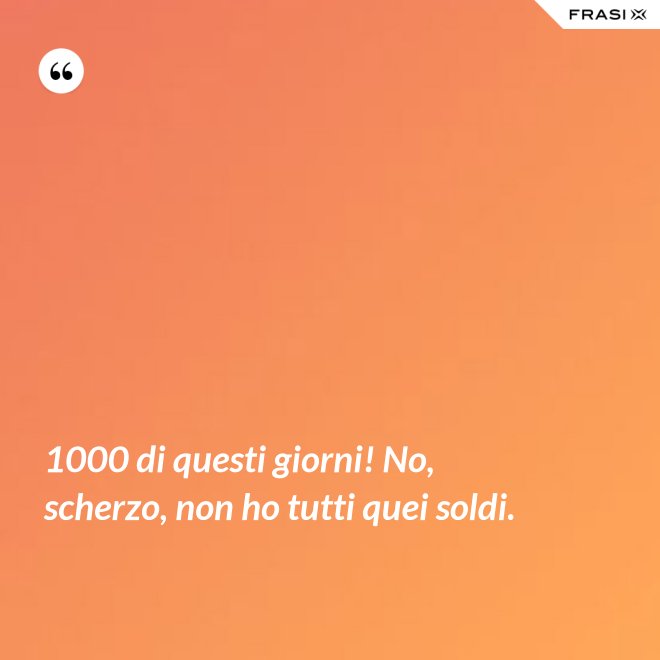 1000 di questi giorni! No, scherzo, non ho tutti quei soldi. - Anonimo