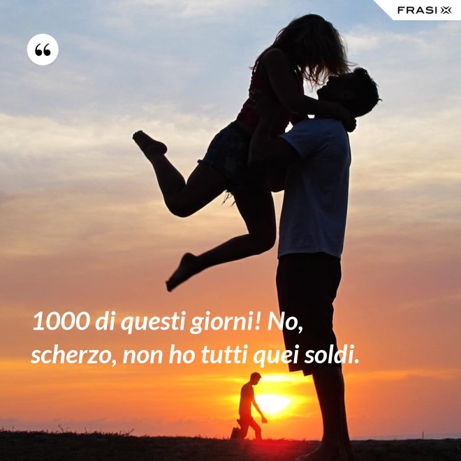 1000 di questi giorni! No, scherzo, non ho tutti quei soldi. - Anonimo