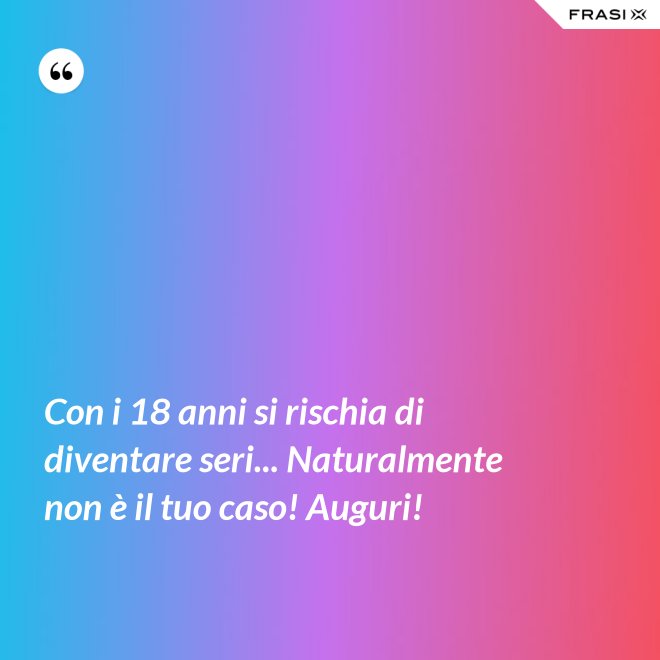 Con i 18 anni si rischia di diventare seri... Naturalmente non è il tuo caso! Auguri! - Anonimo
