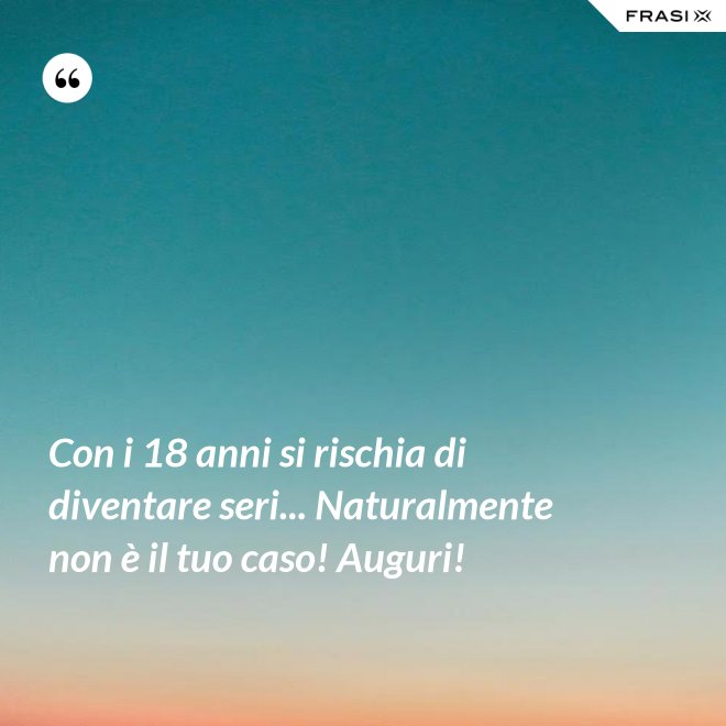 Con i 18 anni si rischia di diventare seri... Naturalmente non è il tuo caso! Auguri! - Anonimo