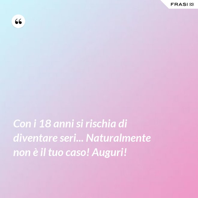 Con i 18 anni si rischia di diventare seri... Naturalmente non è il tuo caso! Auguri! - Anonimo