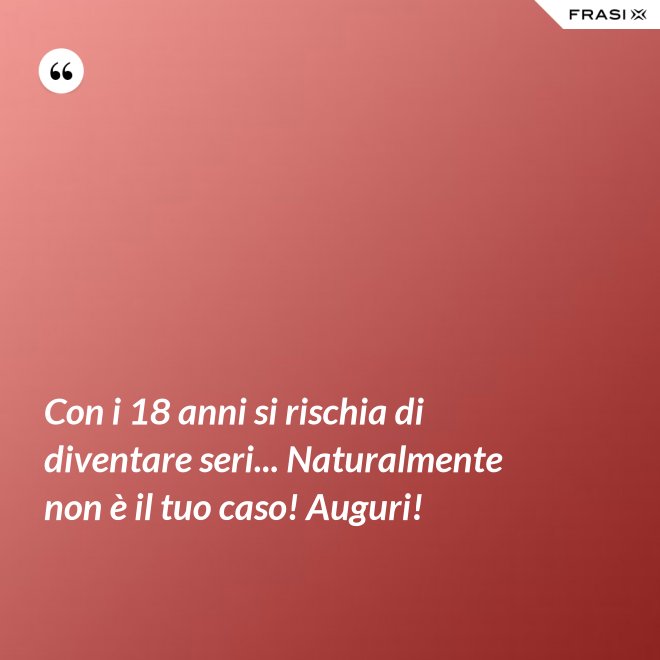 Con i 18 anni si rischia di diventare seri... Naturalmente non è il tuo caso! Auguri! - Anonimo
