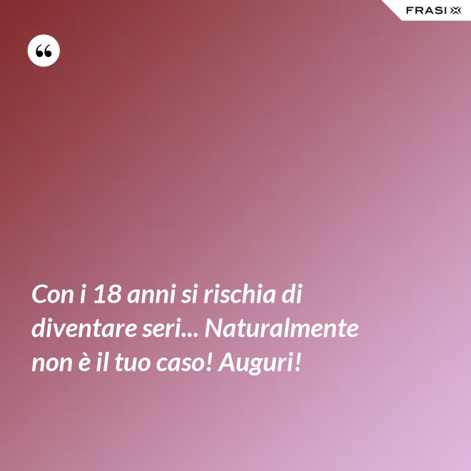 Con i 18 anni si rischia di diventare seri... Naturalmente non è il tuo caso! Auguri! - Anonimo
