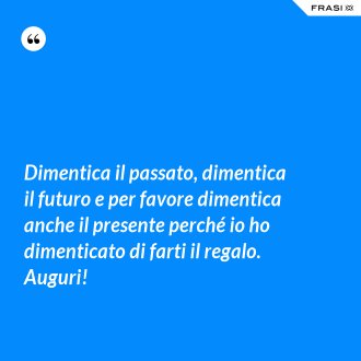 Dimentica il passato, dimentica il futuro e per favore dimentica anche il presente perché io ho dimenticato di farti il regalo. Auguri! - Anonimo