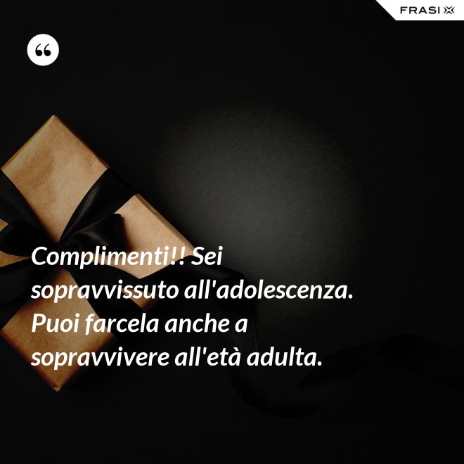 Complimenti!! Sei sopravvissuto all'adolescenza. Puoi farcela anche a sopravvivere all'età adulta. - Anonimo