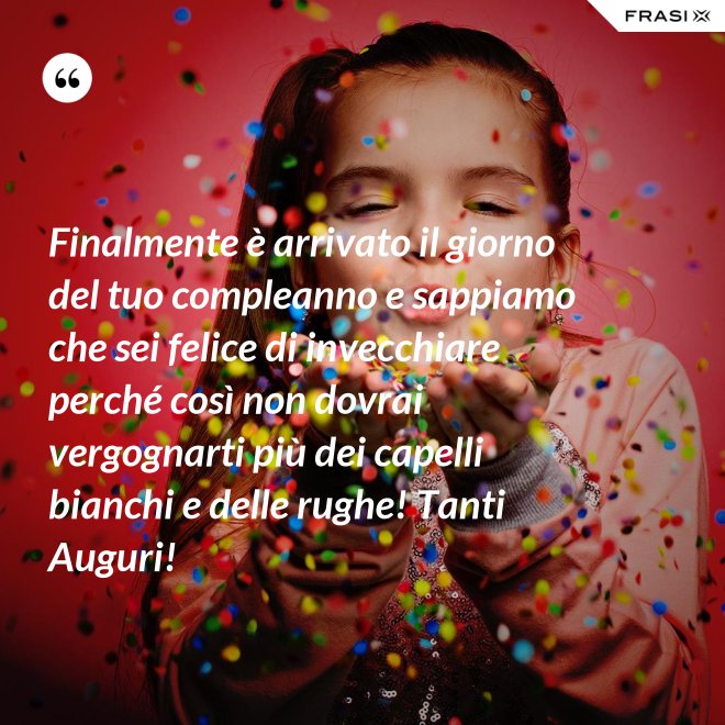 Finalmente è arrivato il giorno del tuo compleanno e sappiamo che sei felice di invecchiare perché così non dovrai vergognarti più dei capelli bianchi e delle rughe! Tanti Auguri! - Anonimo
