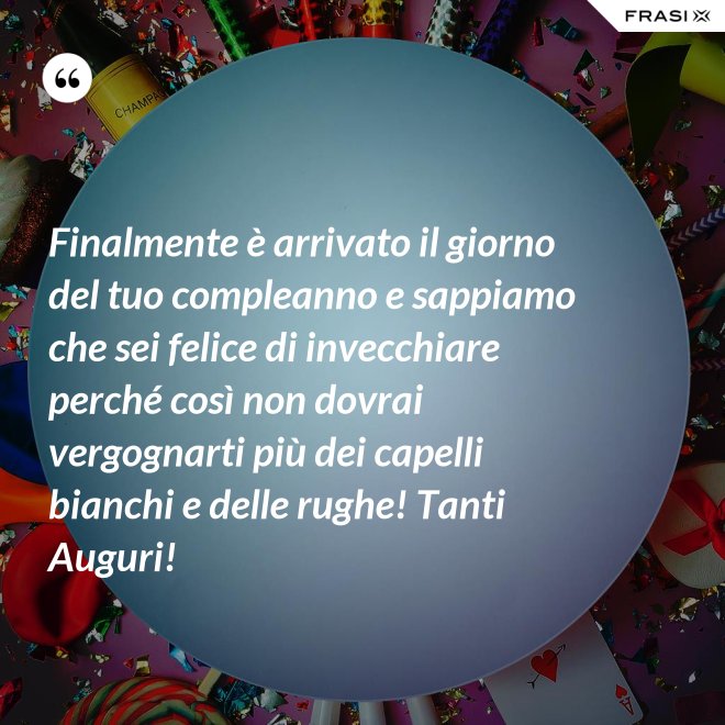 Finalmente è arrivato il giorno del tuo compleanno e sappiamo che sei felice di invecchiare perché così non dovrai vergognarti più dei capelli bianchi e delle rughe! Tanti Auguri! - Anonimo