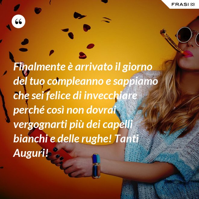 Finalmente è arrivato il giorno del tuo compleanno e sappiamo che sei felice di invecchiare perché così non dovrai vergognarti più dei capelli bianchi e delle rughe! Tanti Auguri! - Anonimo