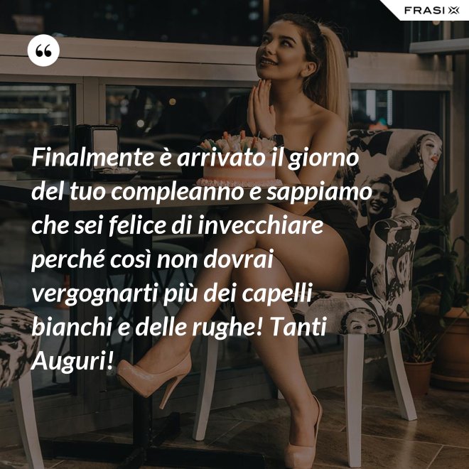 Finalmente è arrivato il giorno del tuo compleanno e sappiamo che sei felice di invecchiare perché così non dovrai vergognarti più dei capelli bianchi e delle rughe! Tanti Auguri! - Anonimo