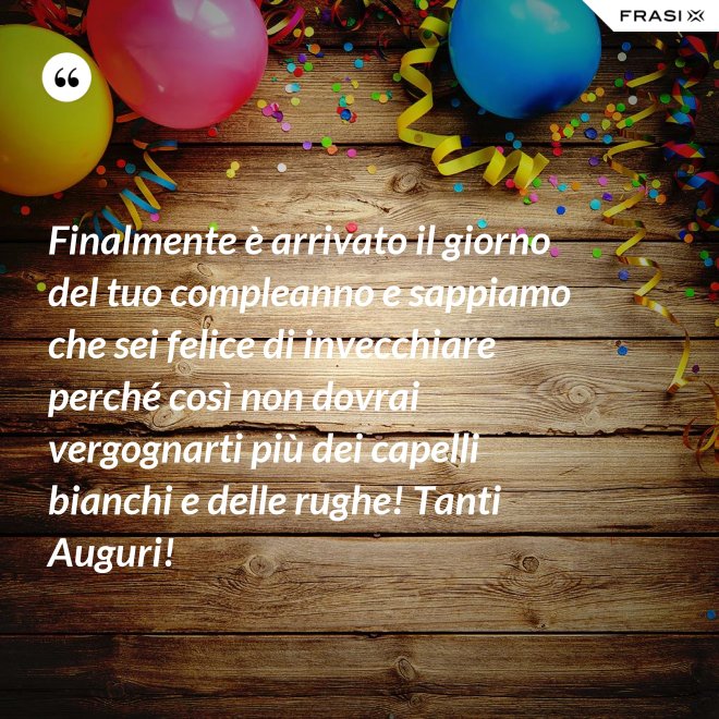 Finalmente è arrivato il giorno del tuo compleanno e sappiamo che sei felice di invecchiare perché così non dovrai vergognarti più dei capelli bianchi e delle rughe! Tanti Auguri! - Anonimo