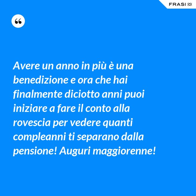Avere un anno in più è una benedizione e ora che hai finalmente diciotto anni puoi iniziare a fare il conto alla rovescia per vedere quanti compleanni ti separano dalla pensione! Auguri maggiorenne! - Anonimo