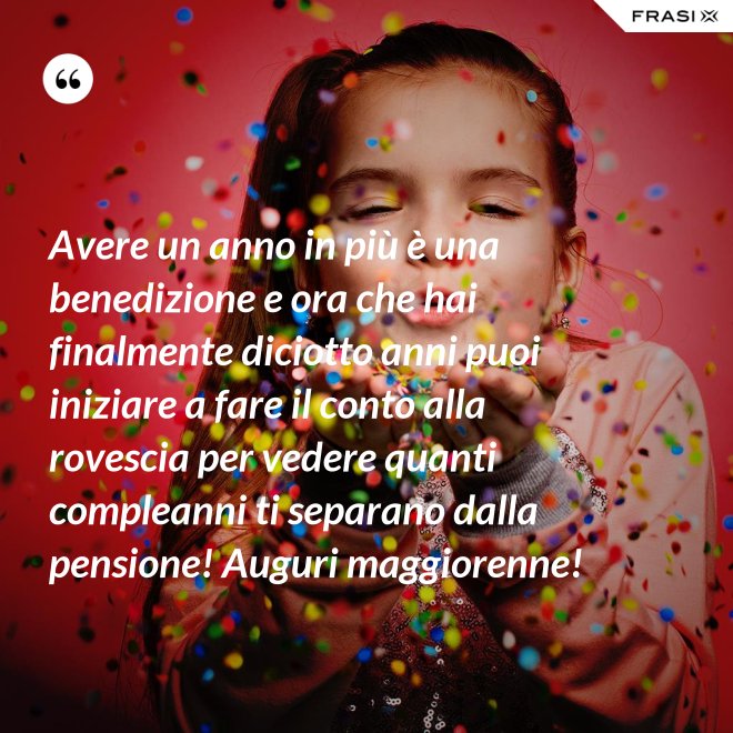 Avere un anno in più è una benedizione e ora che hai finalmente diciotto anni puoi iniziare a fare il conto alla rovescia per vedere quanti compleanni ti separano dalla pensione! Auguri maggiorenne! - Anonimo