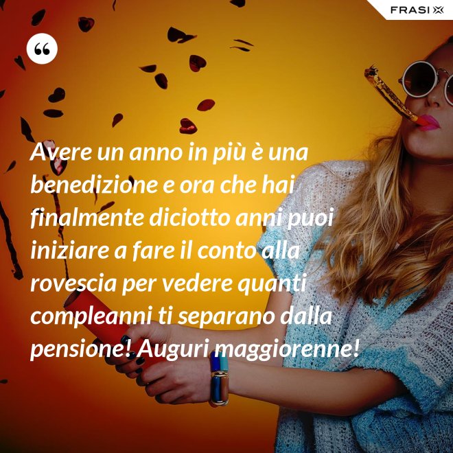 Avere un anno in più è una benedizione e ora che hai finalmente diciotto anni puoi iniziare a fare il conto alla rovescia per vedere quanti compleanni ti separano dalla pensione! Auguri maggiorenne! - Anonimo